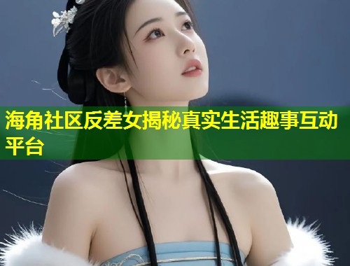 海角社区反差女揭秘真实生活趣事互动平台  第1张