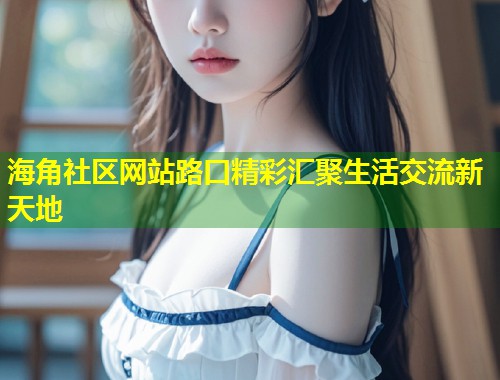 海角社区网站路口精彩汇聚生活交流新天地  第2张