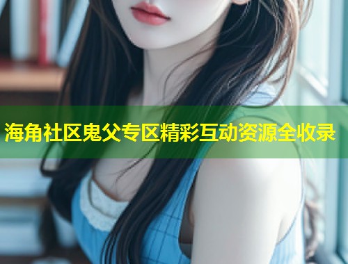 海角社区鬼父专区精彩互动资源全收录  第1张
