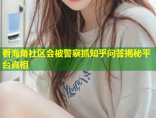 看海角社区会被警察抓知乎问答揭秘平台真相  第1张